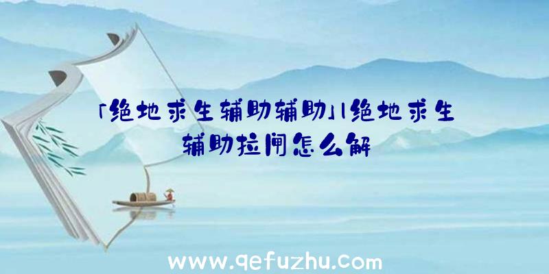 「绝地求生辅助辅助」|绝地求生辅助拉闸怎么解